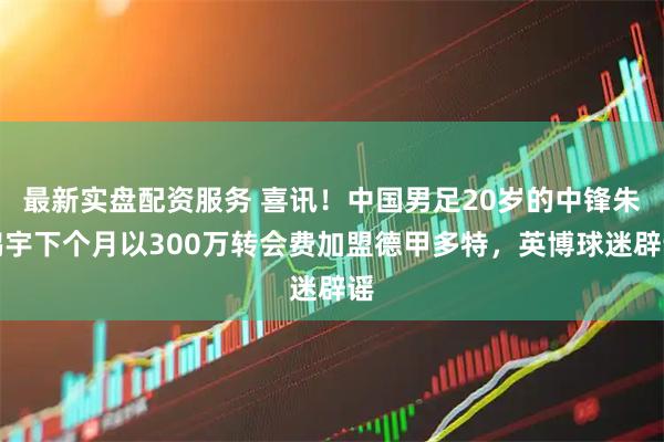 最新实盘配资服务 喜讯！中国男足20岁的中锋朱鹏宇下个月以300万转会费加盟德甲多特，英博球迷辟谣