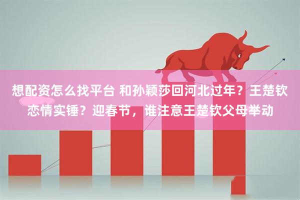 想配资怎么找平台 和孙颖莎回河北过年？王楚钦恋情实锤？迎春节，谁注意王楚钦父母举动
