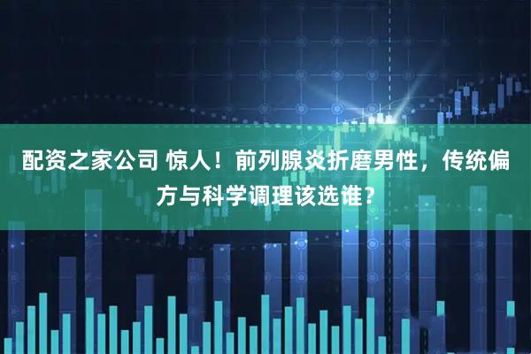 配资之家公司 惊人！前列腺炎折磨男性，传统偏方与科学调理该选谁？