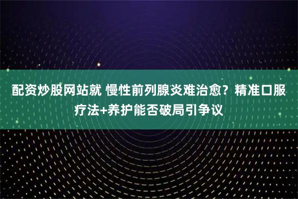 配资炒股网站就 慢性前列腺炎难治愈？精准口服疗法+养护能否破局引争议