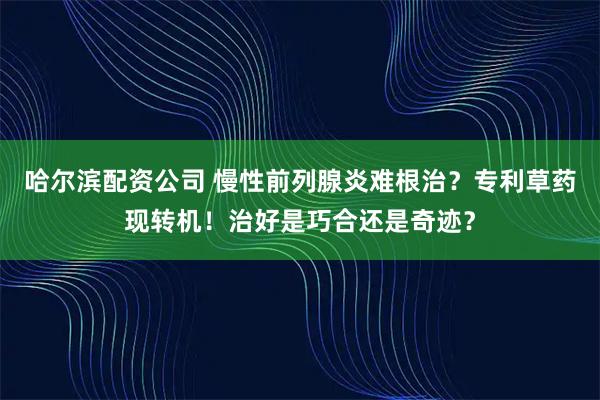 哈尔滨配资公司 慢性前列腺炎难根治？专利草药现转机！治好是巧合还是奇迹？