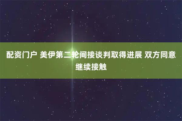 配资门户 美伊第二轮间接谈判取得进展 双方同意继续接触
