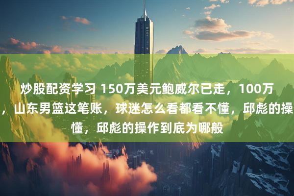 炒股配资学习 150万美元鲍威尔已走，100万珀塞尔也难保，山东男篮这笔账，球迷怎么看都看不懂，邱彪的操作到底为哪般
