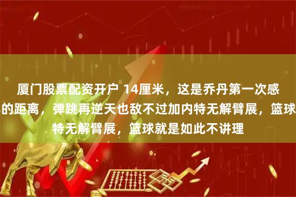 厦门股票配资开户 14厘米，这是乔丹第一次感受到生理性恐惧的距离，弹跳再逆天也敌不过加内特无解臂展，篮球就是如此不讲理