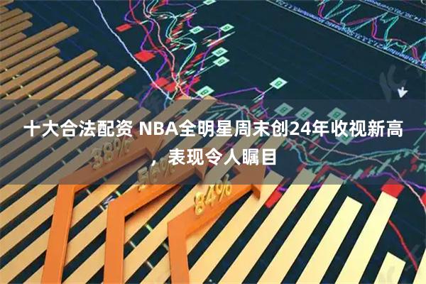 十大合法配资 NBA全明星周末创24年收视新高，表现令人瞩目