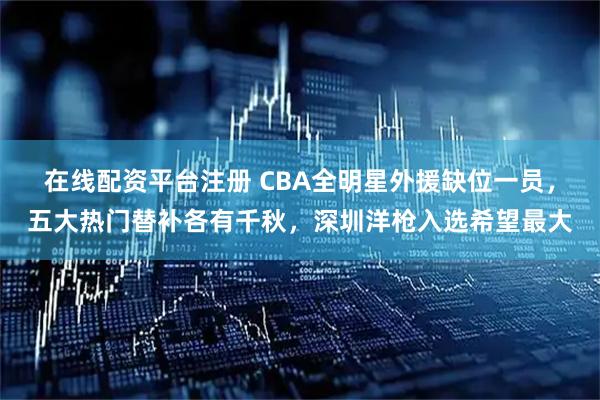在线配资平台注册 CBA全明星外援缺位一员，五大热门替补各有千秋，深圳洋枪入选希望最大
