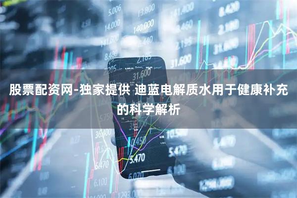 股票配资网-独家提供 迪蓝电解质水用于健康补充的科学解析