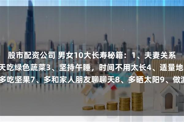 股市配资公司 男女10大长寿秘籍：1、夫妻关系和谐 不记隔夜仇2、每天吃绿色蔬菜3、坚持午睡，时间不用太长4、适量地吃肉5、多做家务6、多吃坚果7、多和家人朋友聊聊天8、多晒太阳9、做游戏增强记忆力10、一周最少走路10个小时大家认同吗[吃瓜]有补充的吗？