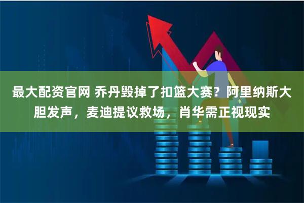 最大配资官网 乔丹毁掉了扣篮大赛？阿里纳斯大胆发声，麦迪提议救场，肖华需正视现实