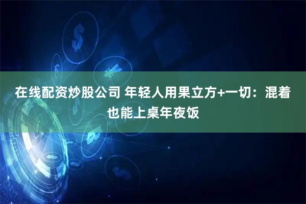在线配资炒股公司 年轻人用果立方+一切：混着也能上桌年夜饭