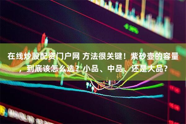 在线炒股配资门户网 方法很关键！紫砂壶的容量，到底该怎么选？小品、中品、还是大品？