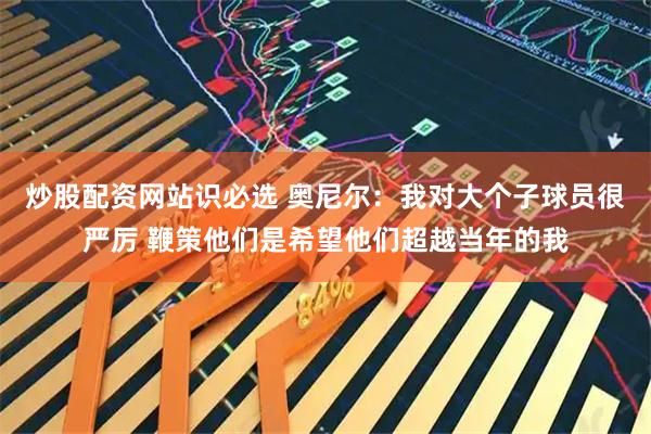 炒股配资网站识必选 奥尼尔：我对大个子球员很严厉 鞭策他们是希望他们超越当年的我