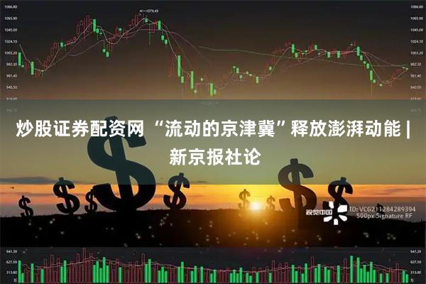 炒股证券配资网 “流动的京津冀”释放澎湃动能 | 新京报社论