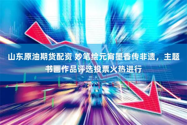 山东原油期货配资 妙笔绘元宵墨香传非遗，主题书画作品评选投票火热进行