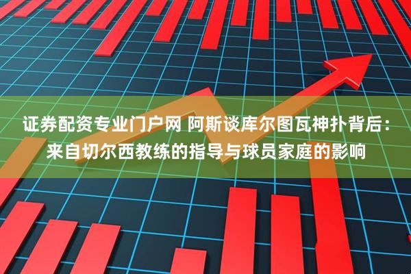 证券配资专业门户网 阿斯谈库尔图瓦神扑背后：来自切尔西教练的指导与球员家庭的影响