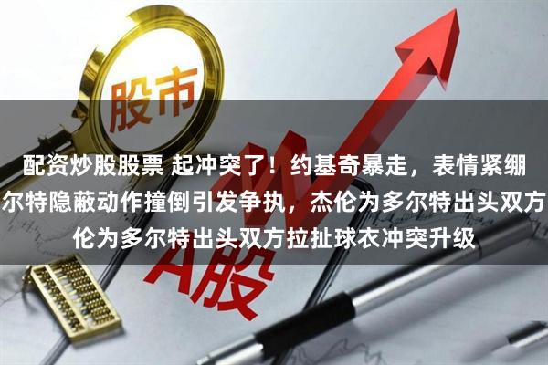 配资炒股股票 起冲突了！约基奇暴走，表情紧绷找多尔特理论，多尔特隐蔽动作撞倒引发争执，杰伦为多尔特出头双方拉扯球衣冲突升级