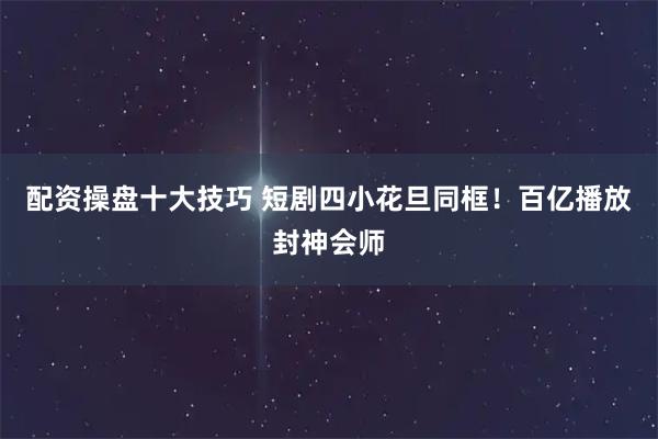 配资操盘十大技巧 短剧四小花旦同框！百亿播放封神会师