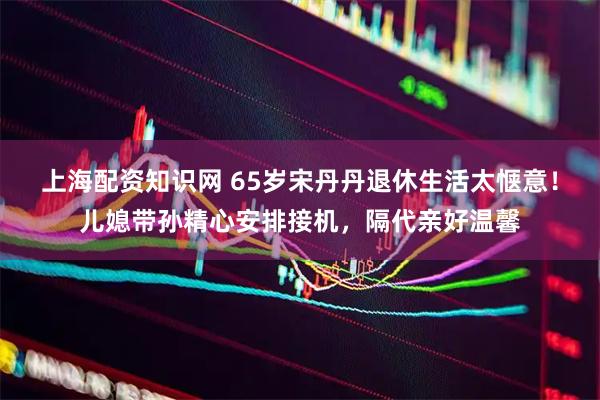 上海配资知识网 65岁宋丹丹退休生活太惬意！儿媳带孙精心安排接机，隔代亲好温馨