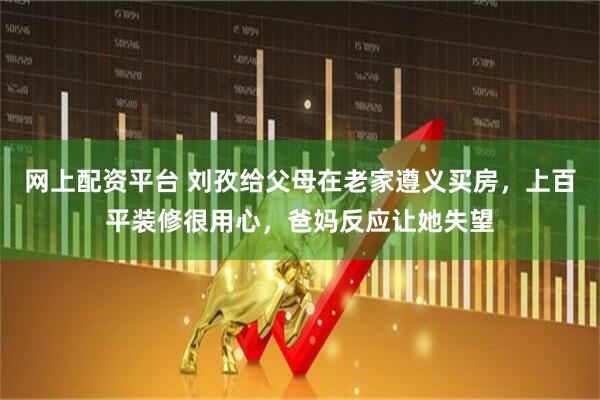 网上配资平台 刘孜给父母在老家遵义买房，上百平装修很用心，爸妈反应让她失望