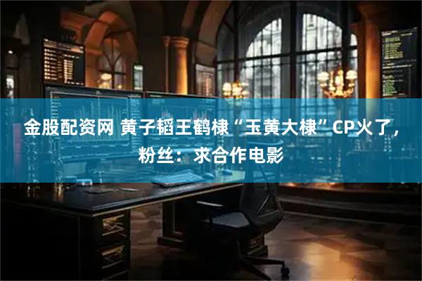 金股配资网 黄子韬王鹤棣“玉黄大棣”CP火了，粉丝：求合作电影