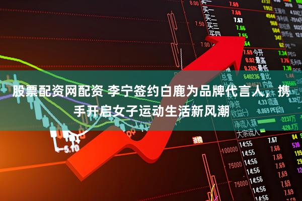 股票配资网配资 李宁签约白鹿为品牌代言人，携手开启女子运动生活新风潮