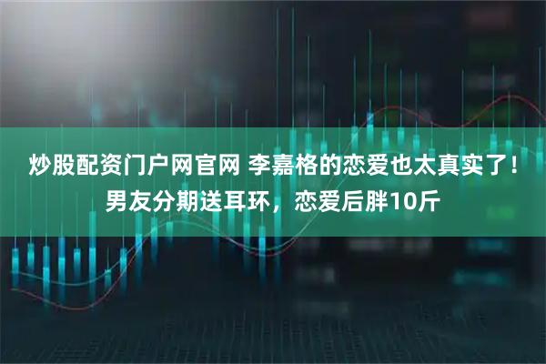 炒股配资门户网官网 李嘉格的恋爱也太真实了！男友分期送耳环，恋爱后胖10斤