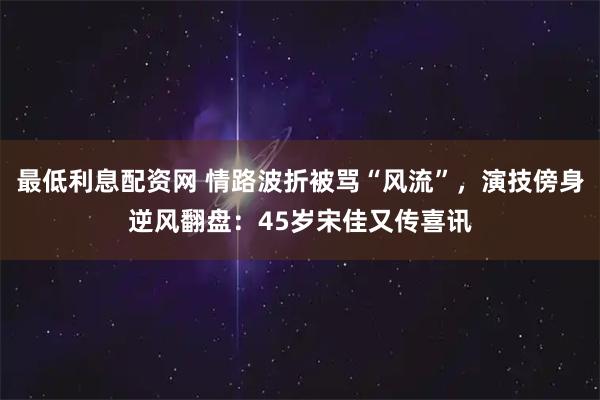 最低利息配资网 情路波折被骂“风流”，演技傍身逆风翻盘：45岁宋佳又传喜讯