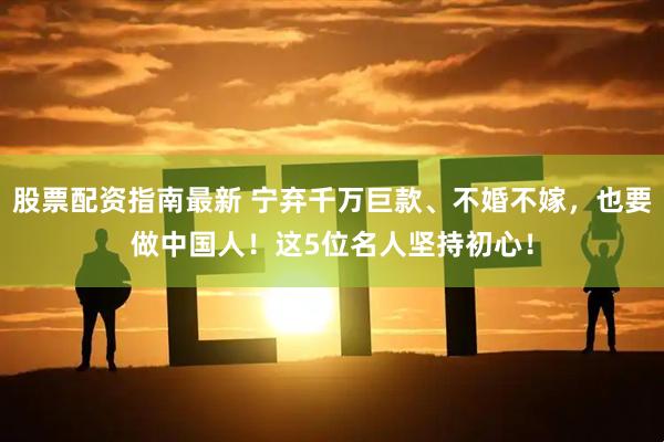 股票配资指南最新 宁弃千万巨款、不婚不嫁，也要做中国人！这5位名人坚持初心！