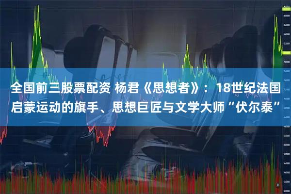 全国前三股票配资 杨君《思想者》：18世纪法国启蒙运动的旗手、思想巨匠与文学大师“伏尔泰”