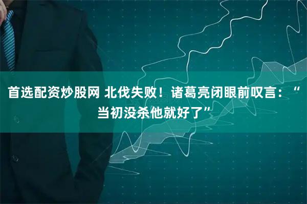 首选配资炒股网 北伐失败！诸葛亮闭眼前叹言：“当初没杀他就好了”