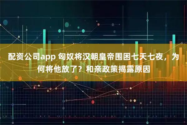 配资公司app 匈奴将汉朝皇帝围困七天七夜，为何将他放了？和亲政策揭露原因
