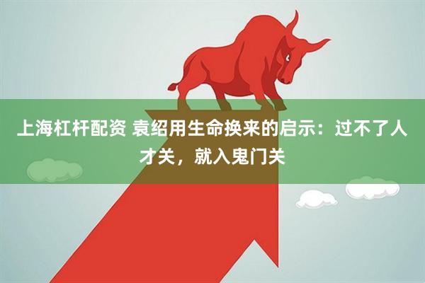 上海杠杆配资 袁绍用生命换来的启示：过不了人才关，就入鬼门关