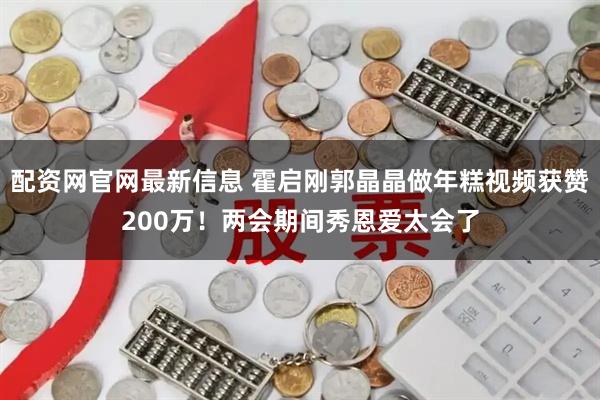 配资网官网最新信息 霍启刚郭晶晶做年糕视频获赞200万！两会期间秀恩爱太会了