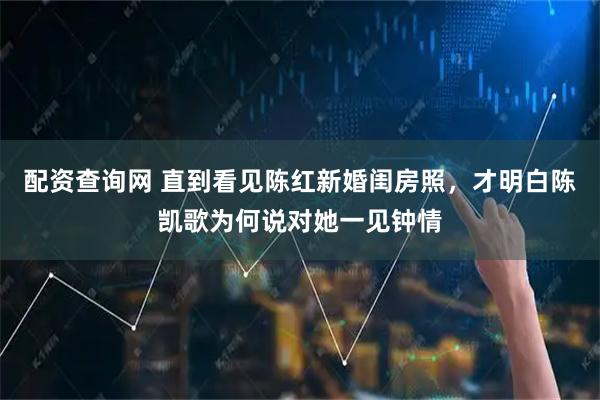 配资查询网 直到看见陈红新婚闺房照，才明白陈凯歌为何说对她一见钟情