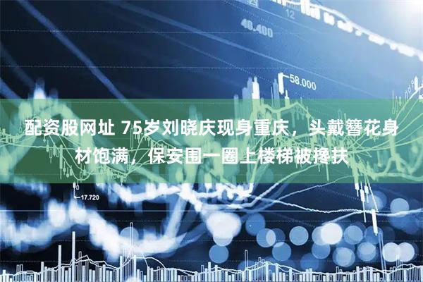 配资股网址 75岁刘晓庆现身重庆，头戴簪花身材饱满，保安围一圈上楼梯被搀扶