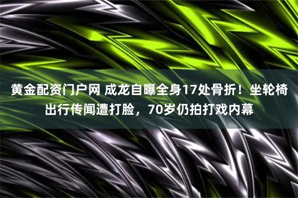黄金配资门户网 成龙自曝全身17处骨折！坐轮椅出行传闻遭打脸，70岁仍拍打戏内幕