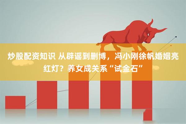 炒股配资知识 从辟谣到删博，冯小刚徐帆婚姻亮红灯？养女成关系“试金石”