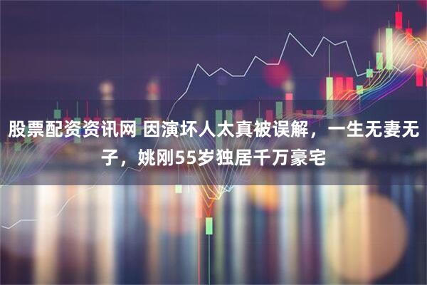股票配资资讯网 因演坏人太真被误解，一生无妻无子，姚刚55岁独居千万豪宅