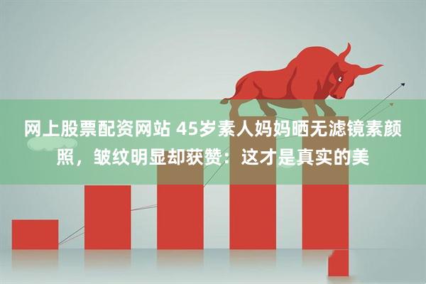 网上股票配资网站 45岁素人妈妈晒无滤镜素颜照，皱纹明显却获赞：这才是真实的美
