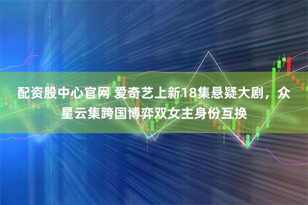 配资股中心官网 爱奇艺上新18集悬疑大剧，众星云集跨国博弈双女主身份互换