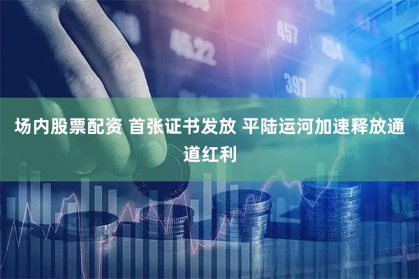 场内股票配资 首张证书发放 平陆运河加速释放通道红利