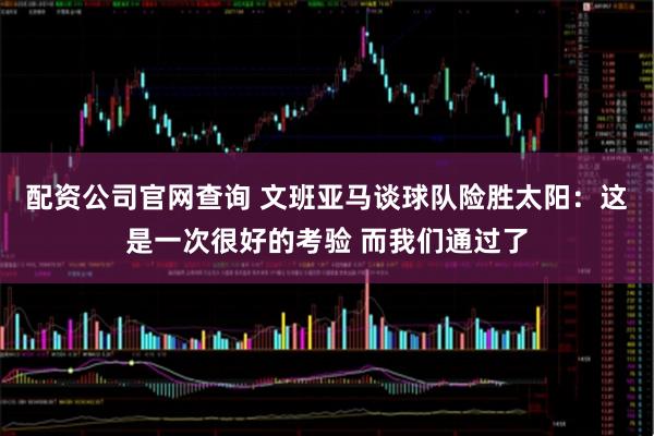 配资公司官网查询 文班亚马谈球队险胜太阳：这是一次很好的考验 而我们通过了