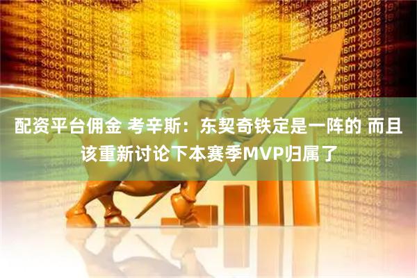 配资平台佣金 考辛斯：东契奇铁定是一阵的 而且该重新讨论下本赛季MVP归属了