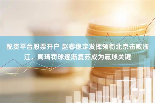 配资平台股票开户 赵睿稳定发挥领衔北京击败浙江，周琦罚球逐渐复苏成为赢球关键
