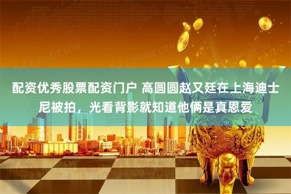 配资优秀股票配资门户 高圆圆赵又廷在上海迪士尼被拍，光看背影就知道他俩是真恩爱