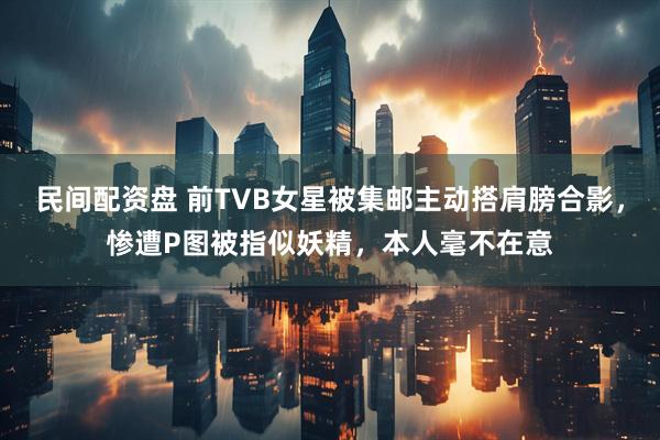 民间配资盘 前TVB女星被集邮主动搭肩膀合影，惨遭P图被指似妖精，本人毫不在意