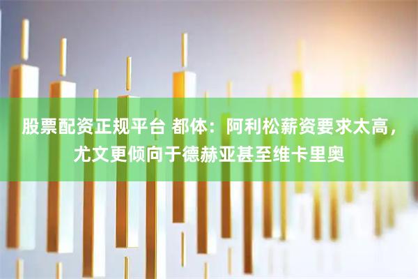 股票配资正规平台 都体：阿利松薪资要求太高，尤文更倾向于德赫亚甚至维卡里奥