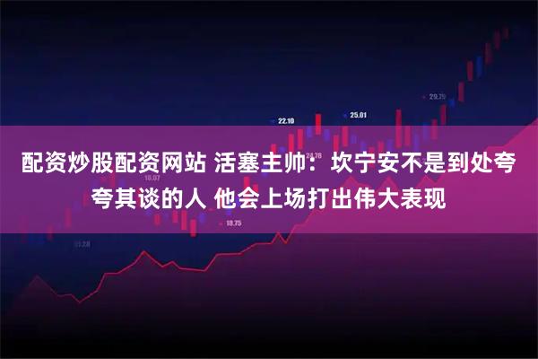 配资炒股配资网站 活塞主帅：坎宁安不是到处夸夸其谈的人 他会上场打出伟大表现