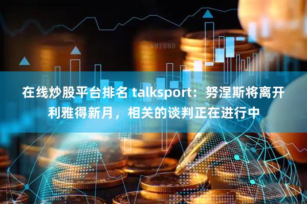 在线炒股平台排名 talksport：努涅斯将离开利雅得新月，相关的谈判正在进行中