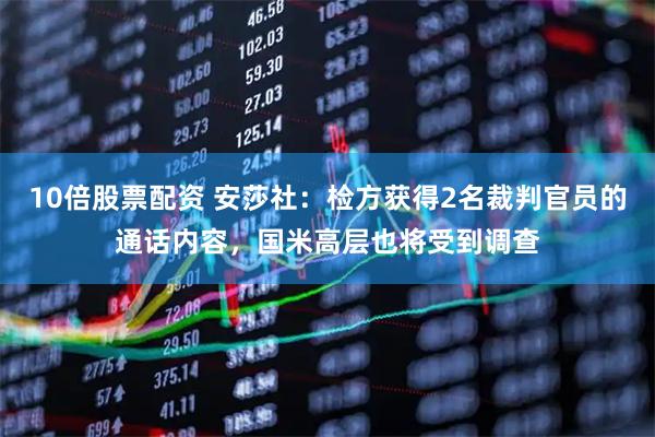 10倍股票配资 安莎社：检方获得2名裁判官员的通话内容，国米高层也将受到调查